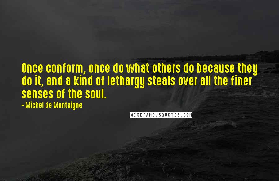 Michel De Montaigne Quotes: Once conform, once do what others do because they do it, and a kind of lethargy steals over all the finer senses of the soul.