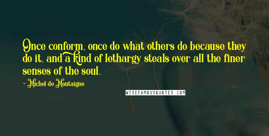 Michel De Montaigne Quotes: Once conform, once do what others do because they do it, and a kind of lethargy steals over all the finer senses of the soul.