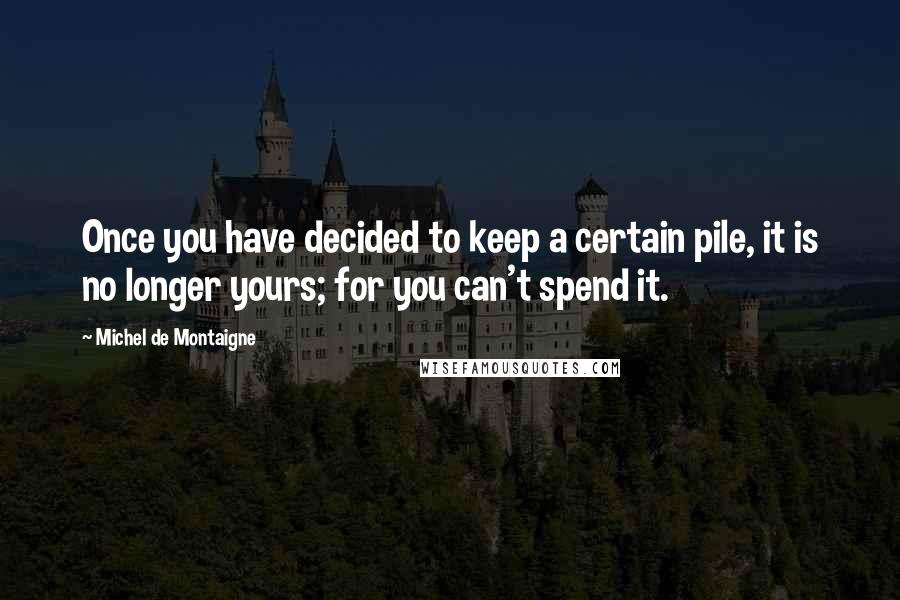 Michel De Montaigne Quotes: Once you have decided to keep a certain pile, it is no longer yours; for you can't spend it.