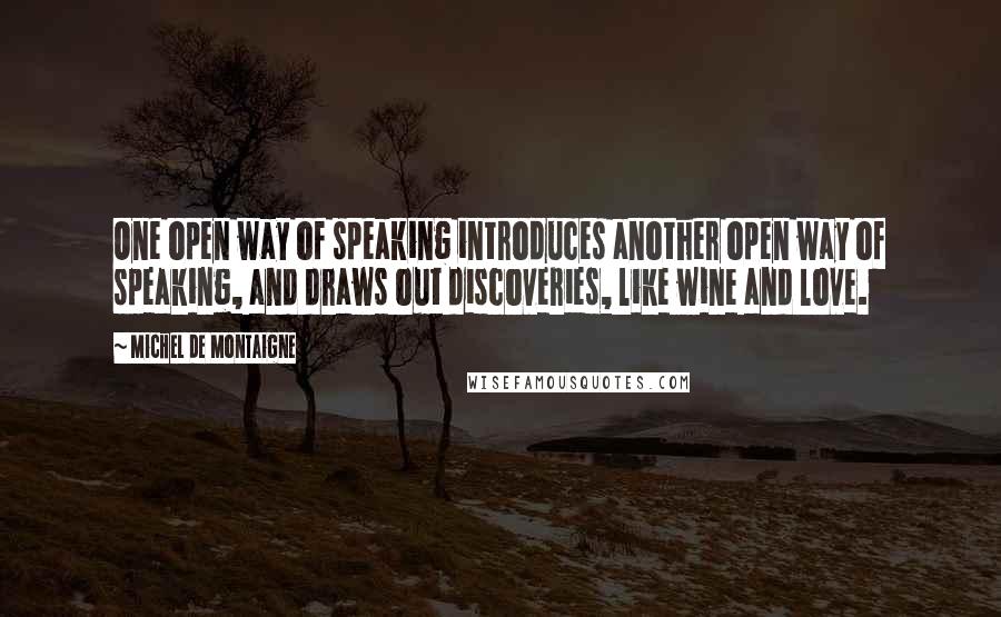 Michel De Montaigne Quotes: One open way of speaking introduces another open way of speaking, and draws out discoveries, like wine and love.