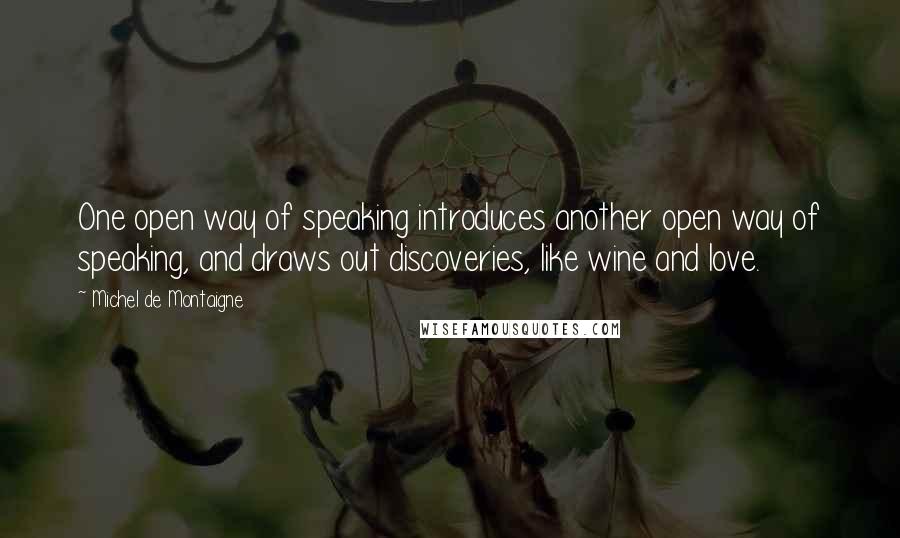 Michel De Montaigne Quotes: One open way of speaking introduces another open way of speaking, and draws out discoveries, like wine and love.