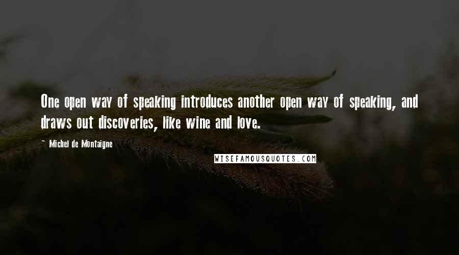 Michel De Montaigne Quotes: One open way of speaking introduces another open way of speaking, and draws out discoveries, like wine and love.