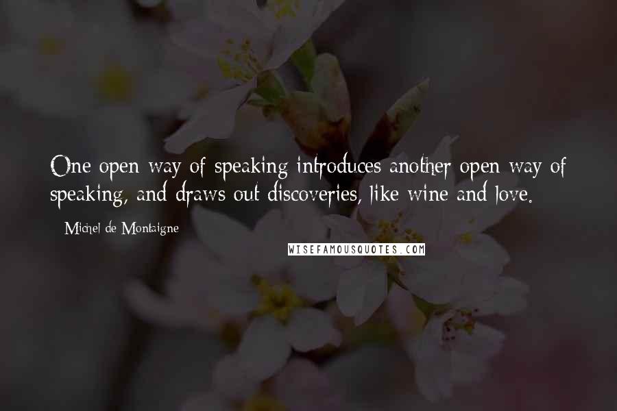 Michel De Montaigne Quotes: One open way of speaking introduces another open way of speaking, and draws out discoveries, like wine and love.