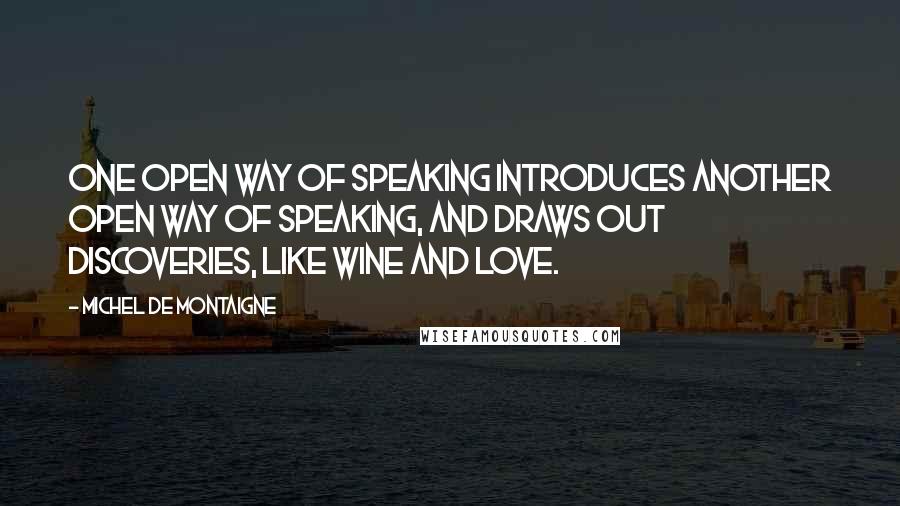 Michel De Montaigne Quotes: One open way of speaking introduces another open way of speaking, and draws out discoveries, like wine and love.