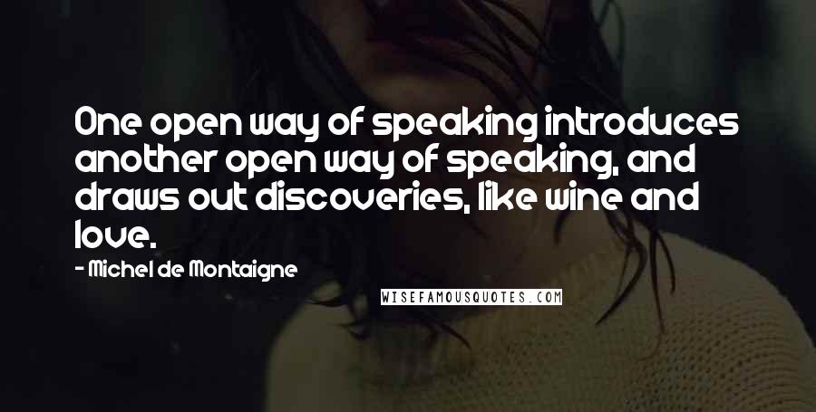 Michel De Montaigne Quotes: One open way of speaking introduces another open way of speaking, and draws out discoveries, like wine and love.