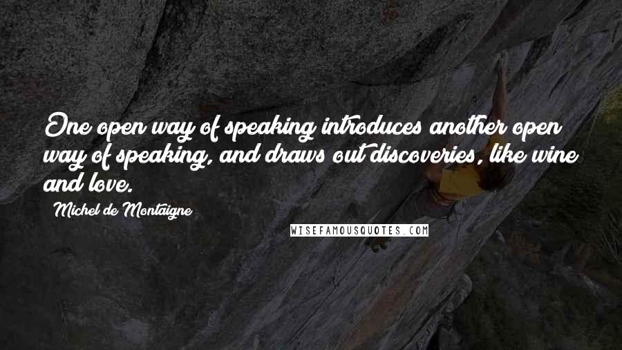 Michel De Montaigne Quotes: One open way of speaking introduces another open way of speaking, and draws out discoveries, like wine and love.