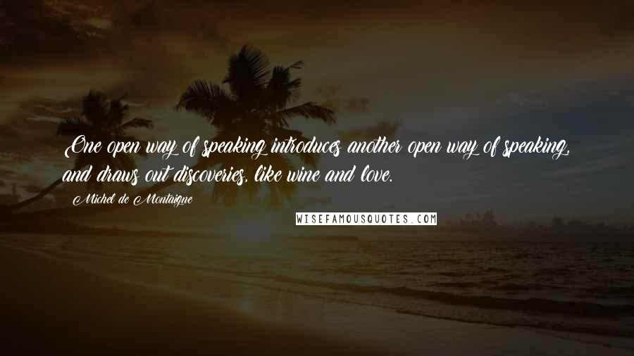 Michel De Montaigne Quotes: One open way of speaking introduces another open way of speaking, and draws out discoveries, like wine and love.