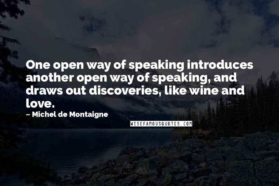 Michel De Montaigne Quotes: One open way of speaking introduces another open way of speaking, and draws out discoveries, like wine and love.