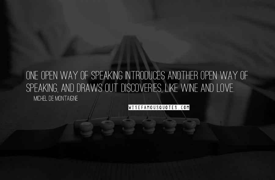 Michel De Montaigne Quotes: One open way of speaking introduces another open way of speaking, and draws out discoveries, like wine and love.