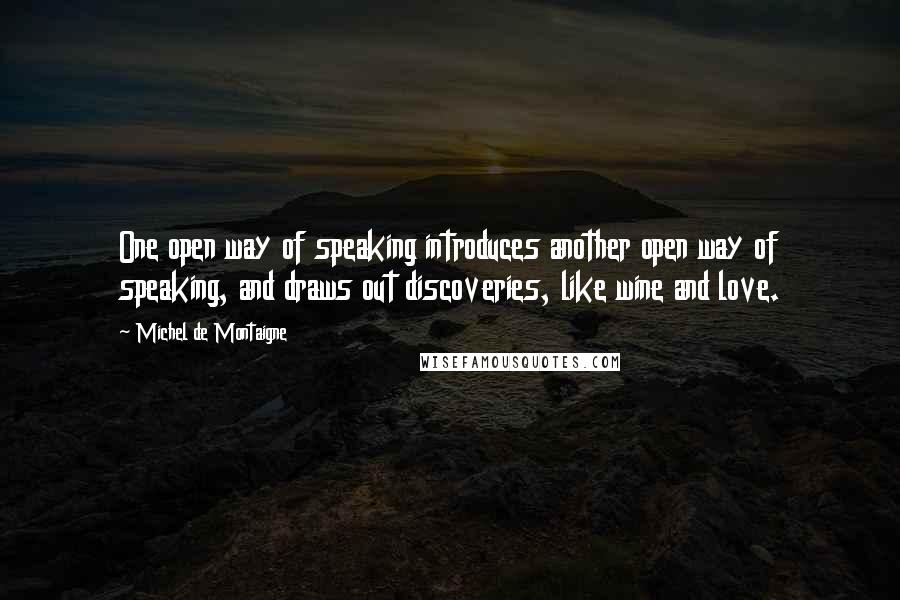 Michel De Montaigne Quotes: One open way of speaking introduces another open way of speaking, and draws out discoveries, like wine and love.