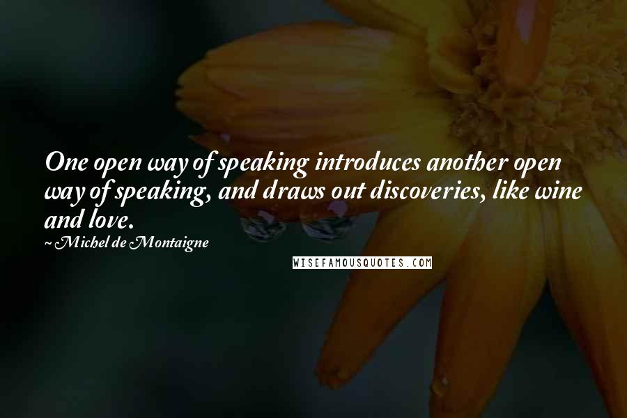 Michel De Montaigne Quotes: One open way of speaking introduces another open way of speaking, and draws out discoveries, like wine and love.