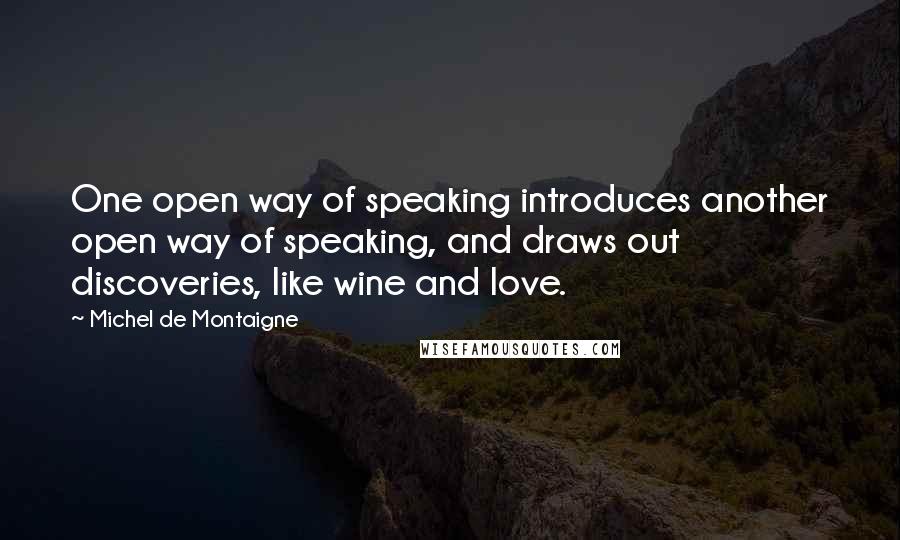 Michel De Montaigne Quotes: One open way of speaking introduces another open way of speaking, and draws out discoveries, like wine and love.