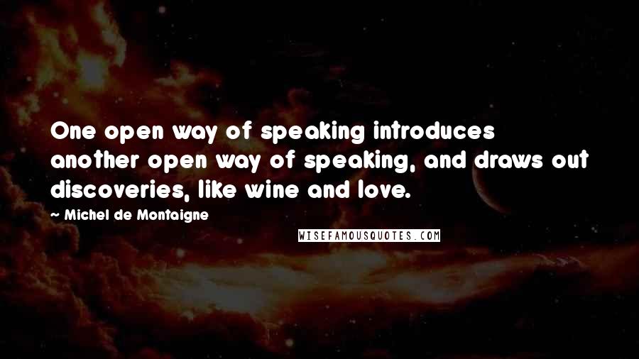 Michel De Montaigne Quotes: One open way of speaking introduces another open way of speaking, and draws out discoveries, like wine and love.