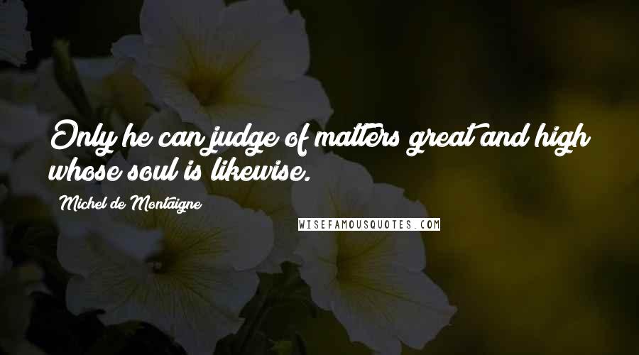 Michel De Montaigne Quotes: Only he can judge of matters great and high whose soul is likewise.