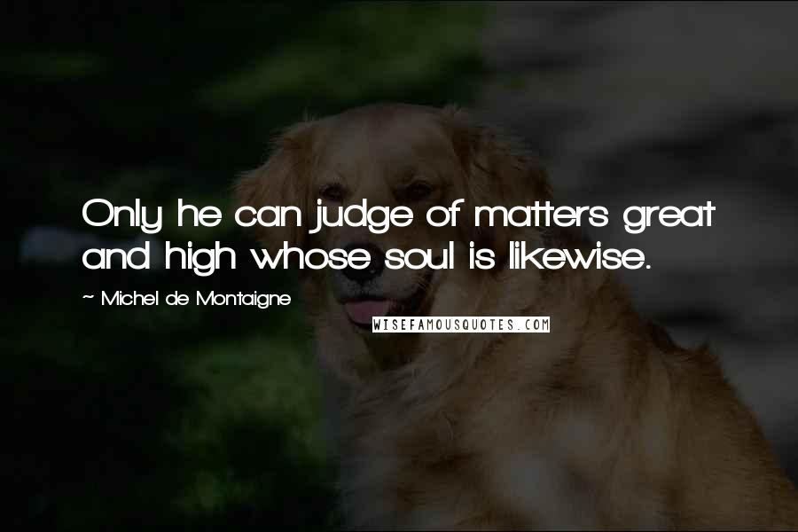 Michel De Montaigne Quotes: Only he can judge of matters great and high whose soul is likewise.