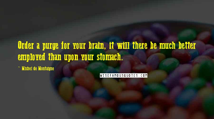 Michel De Montaigne Quotes: Order a purge for your brain, it will there be much better employed than upon your stomach.