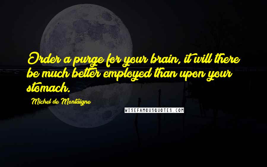 Michel De Montaigne Quotes: Order a purge for your brain, it will there be much better employed than upon your stomach.