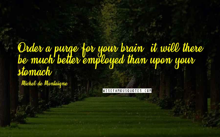 Michel De Montaigne Quotes: Order a purge for your brain, it will there be much better employed than upon your stomach.