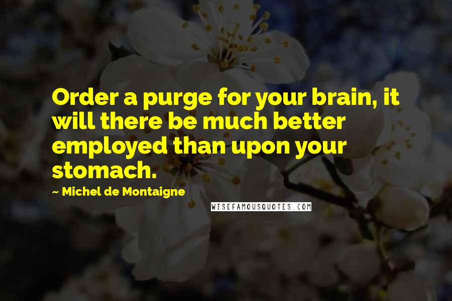 Michel De Montaigne Quotes: Order a purge for your brain, it will there be much better employed than upon your stomach.