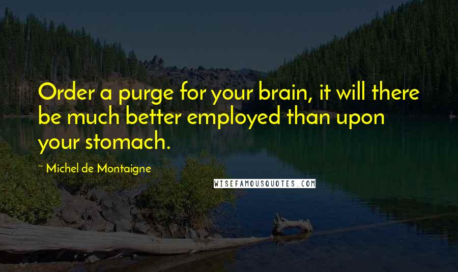 Michel De Montaigne Quotes: Order a purge for your brain, it will there be much better employed than upon your stomach.