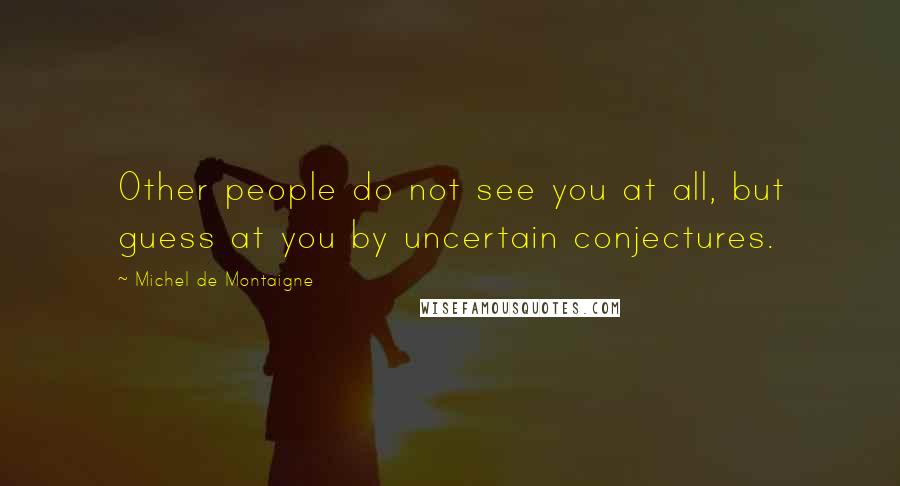 Michel De Montaigne Quotes: Other people do not see you at all, but guess at you by uncertain conjectures.