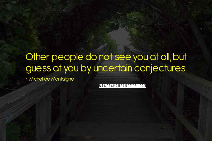 Michel De Montaigne Quotes: Other people do not see you at all, but guess at you by uncertain conjectures.