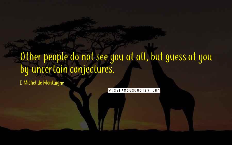 Michel De Montaigne Quotes: Other people do not see you at all, but guess at you by uncertain conjectures.