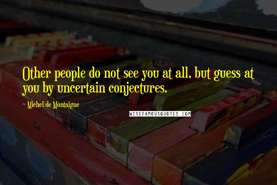 Michel De Montaigne Quotes: Other people do not see you at all, but guess at you by uncertain conjectures.