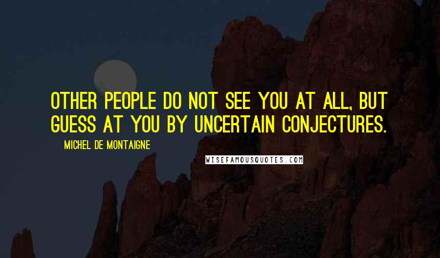 Michel De Montaigne Quotes: Other people do not see you at all, but guess at you by uncertain conjectures.