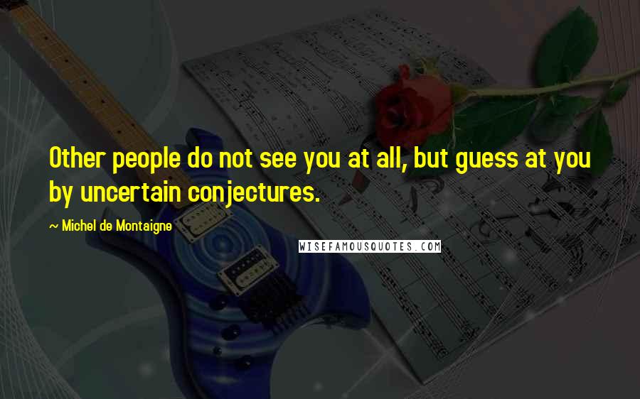 Michel De Montaigne Quotes: Other people do not see you at all, but guess at you by uncertain conjectures.