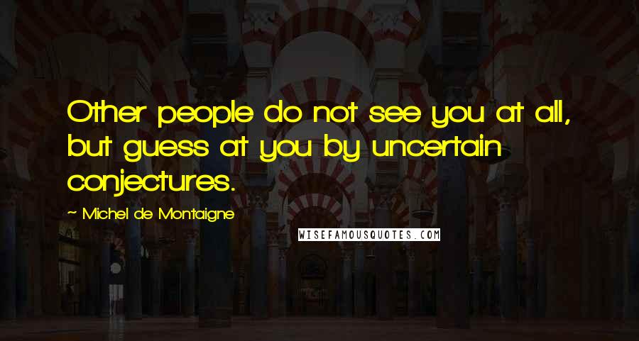 Michel De Montaigne Quotes: Other people do not see you at all, but guess at you by uncertain conjectures.