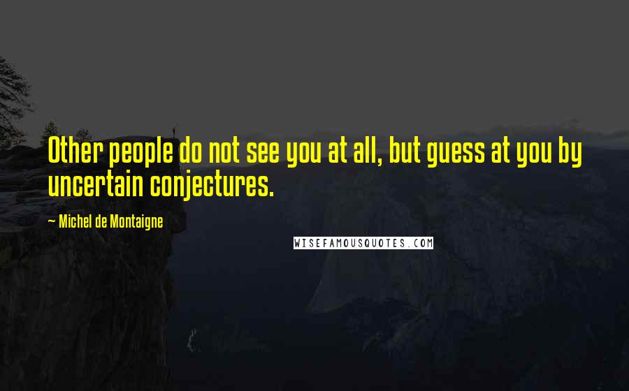 Michel De Montaigne Quotes: Other people do not see you at all, but guess at you by uncertain conjectures.