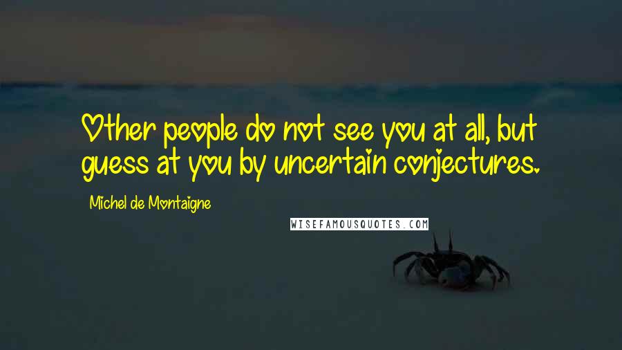 Michel De Montaigne Quotes: Other people do not see you at all, but guess at you by uncertain conjectures.