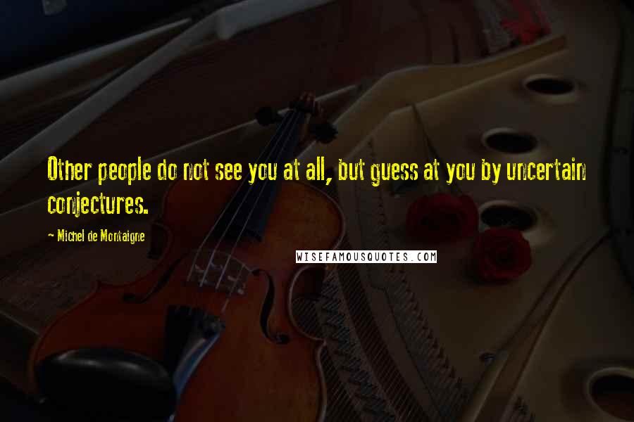 Michel De Montaigne Quotes: Other people do not see you at all, but guess at you by uncertain conjectures.