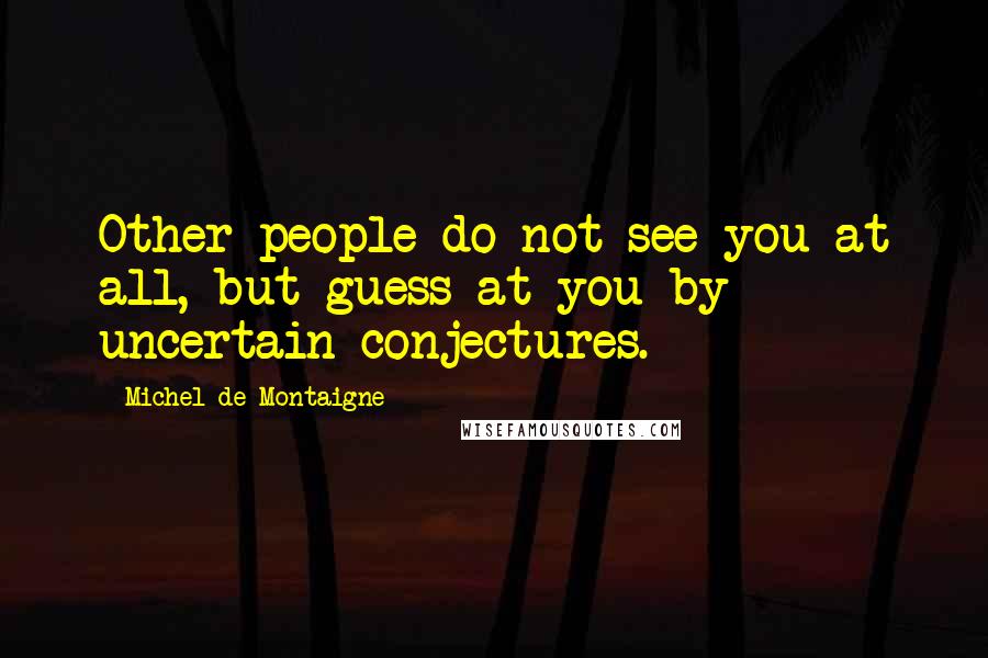 Michel De Montaigne Quotes: Other people do not see you at all, but guess at you by uncertain conjectures.