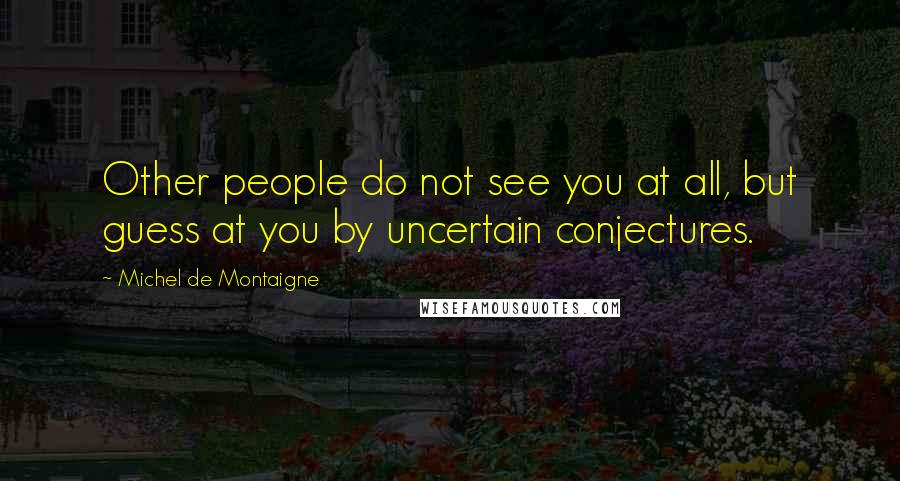 Michel De Montaigne Quotes: Other people do not see you at all, but guess at you by uncertain conjectures.