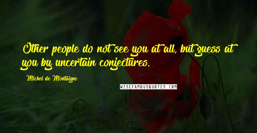 Michel De Montaigne Quotes: Other people do not see you at all, but guess at you by uncertain conjectures.