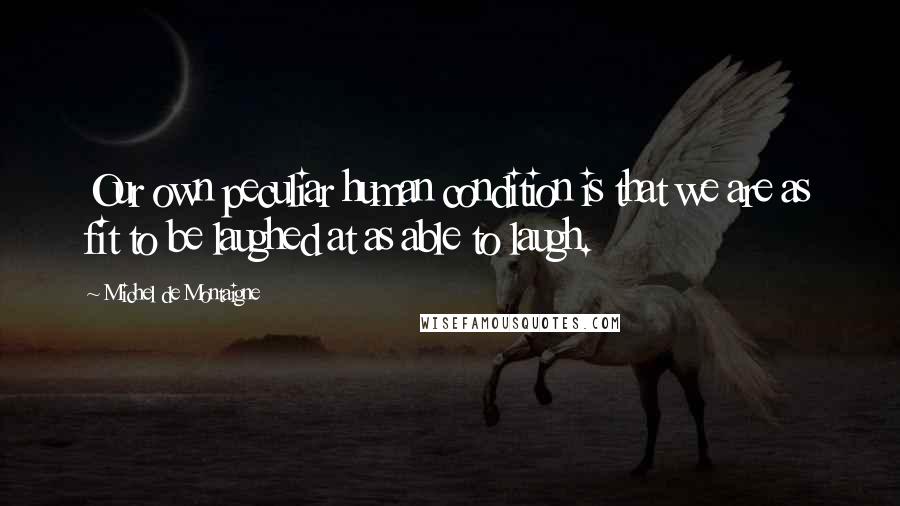 Michel De Montaigne Quotes: Our own peculiar human condition is that we are as fit to be laughed at as able to laugh.
