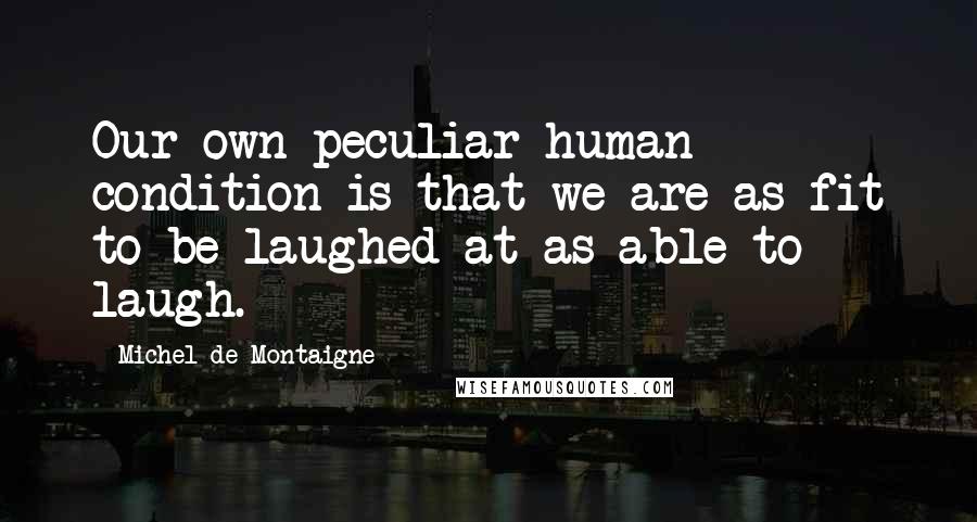 Michel De Montaigne Quotes: Our own peculiar human condition is that we are as fit to be laughed at as able to laugh.