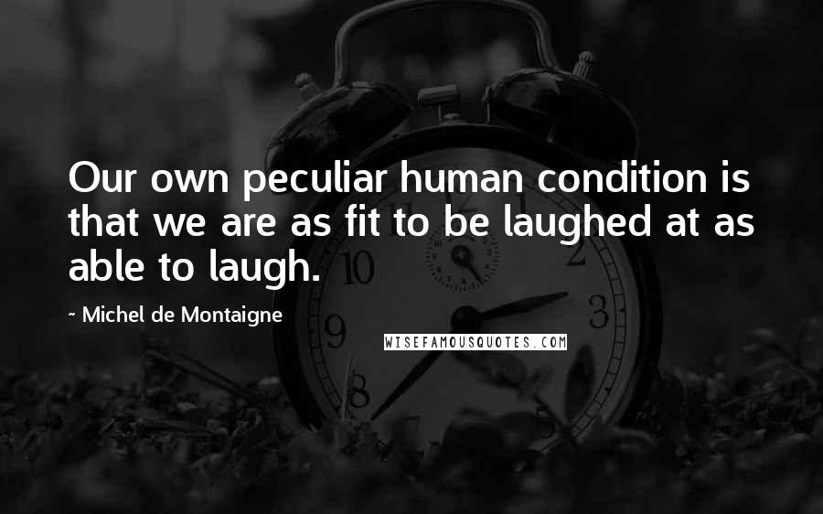 Michel De Montaigne Quotes: Our own peculiar human condition is that we are as fit to be laughed at as able to laugh.