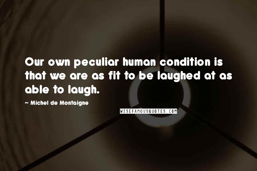Michel De Montaigne Quotes: Our own peculiar human condition is that we are as fit to be laughed at as able to laugh.