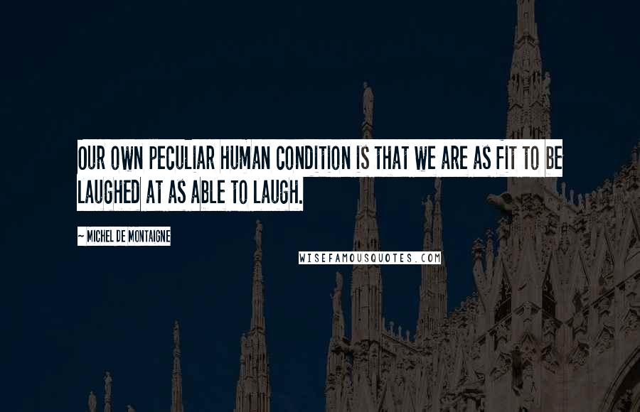 Michel De Montaigne Quotes: Our own peculiar human condition is that we are as fit to be laughed at as able to laugh.