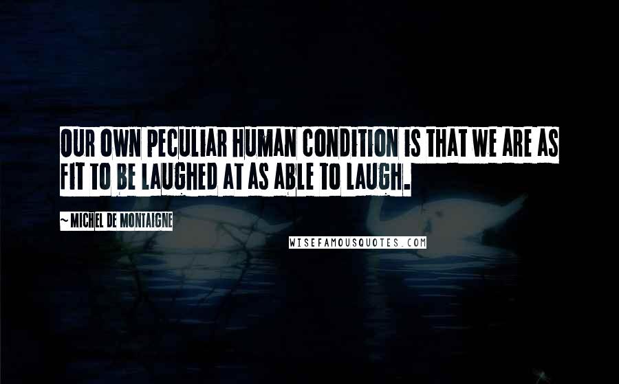 Michel De Montaigne Quotes: Our own peculiar human condition is that we are as fit to be laughed at as able to laugh.