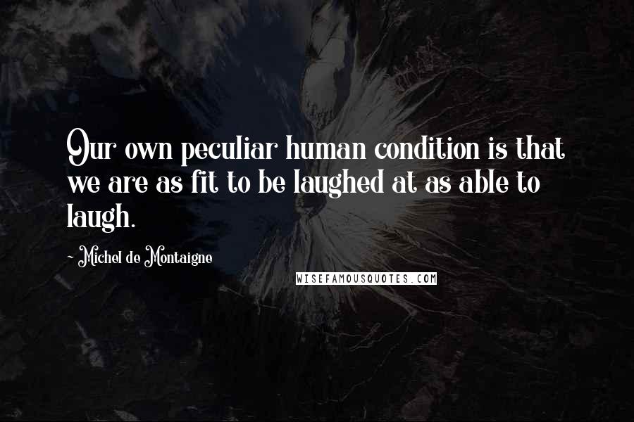 Michel De Montaigne Quotes: Our own peculiar human condition is that we are as fit to be laughed at as able to laugh.
