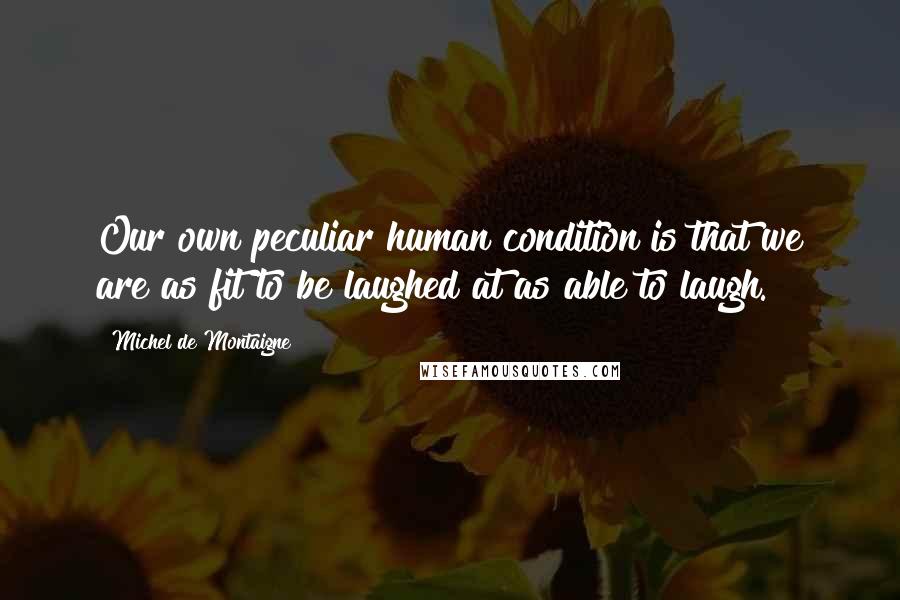 Michel De Montaigne Quotes: Our own peculiar human condition is that we are as fit to be laughed at as able to laugh.