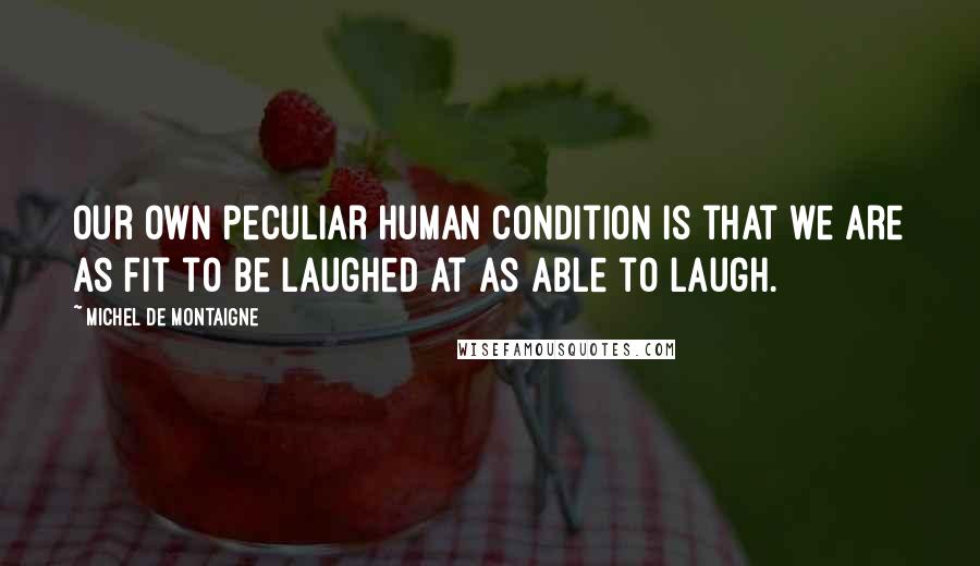 Michel De Montaigne Quotes: Our own peculiar human condition is that we are as fit to be laughed at as able to laugh.