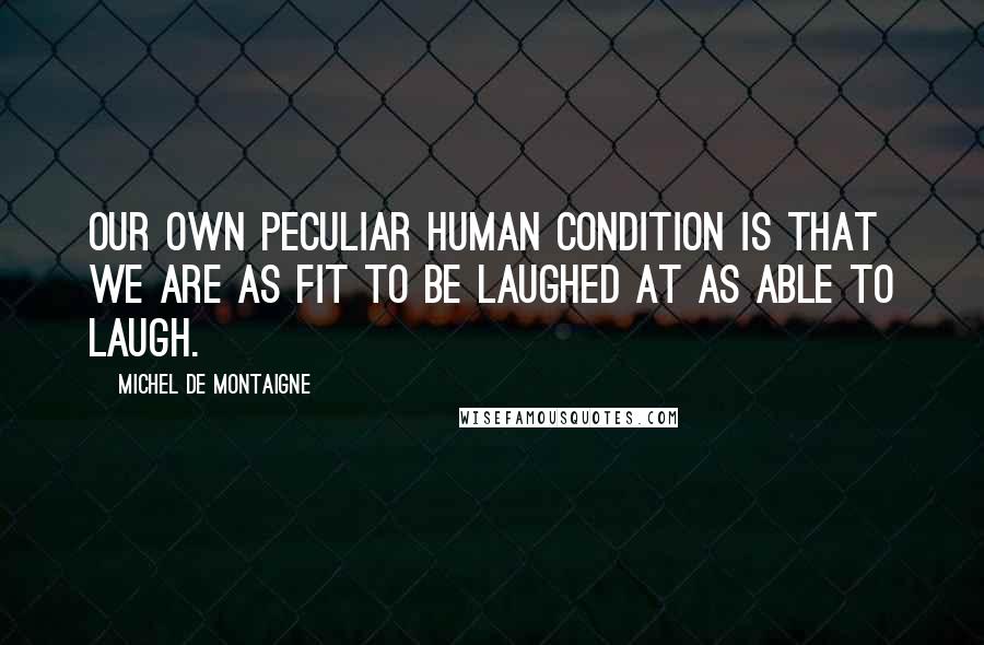 Michel De Montaigne Quotes: Our own peculiar human condition is that we are as fit to be laughed at as able to laugh.