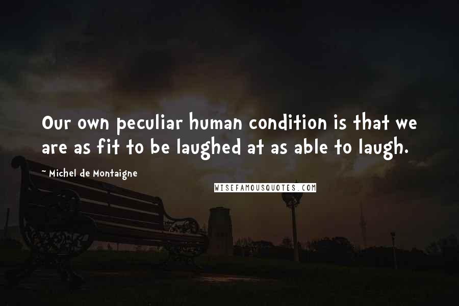 Michel De Montaigne Quotes: Our own peculiar human condition is that we are as fit to be laughed at as able to laugh.