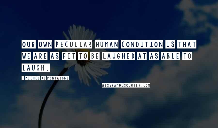 Michel De Montaigne Quotes: Our own peculiar human condition is that we are as fit to be laughed at as able to laugh.