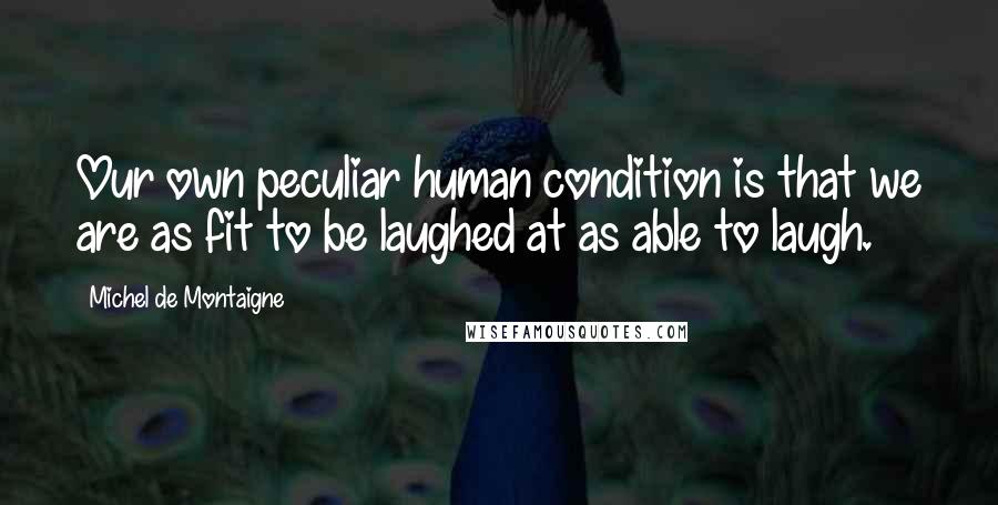 Michel De Montaigne Quotes: Our own peculiar human condition is that we are as fit to be laughed at as able to laugh.